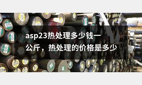 asp23熱處理多少錢一公斤，熱處理的價格是多少