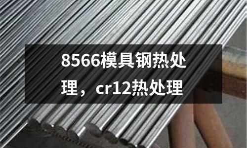 8566模具鋼熱處理，cr12熱處理