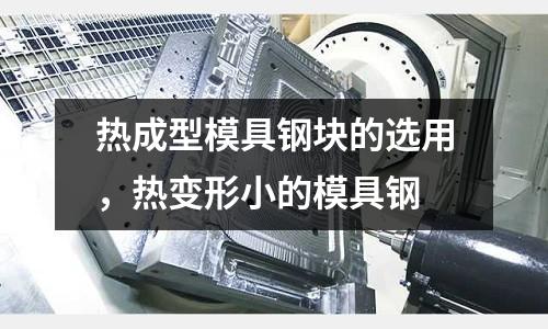 熱成型模具鋼塊的選用，熱變形小的模具鋼