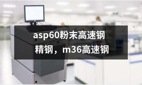 asp60粉末高速鋼 精鋼，m36高速鋼