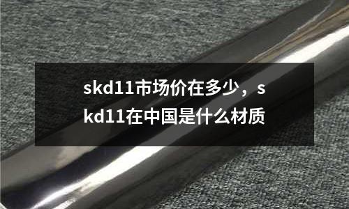 skd11市場價在多少，skd11在中國是什么材質(zhì)