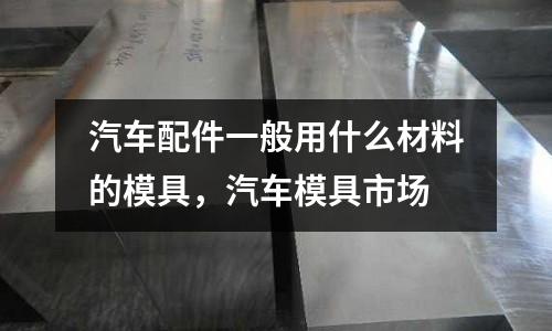 汽車配件一般用什么材料的模具，汽車模具市場(chǎng)