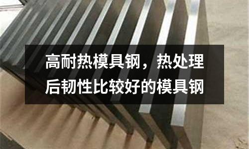 高耐熱模具鋼，熱處理后韌性比較好的模具鋼