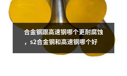 合金鋼跟高速鋼哪個更耐腐蝕，s2合金鋼和高速鋼哪個好