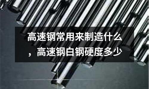 高速鋼常用來制造什么，高速鋼白鋼硬度多少