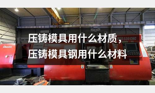 壓鑄模具用什么材質(zhì)，壓鑄模具鋼用什么材料