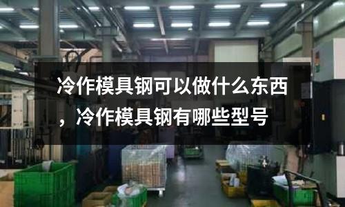 冷作模具鋼可以做什么東西，冷作模具鋼有哪些型號