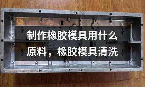 制作橡膠模具用什么原料，橡膠模具清洗
