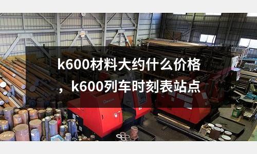 k600材料大約什么價格，k600列車時刻表站點