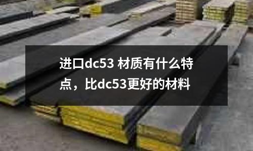 進口dc53 材質有什么特點,比dc53更好的材料