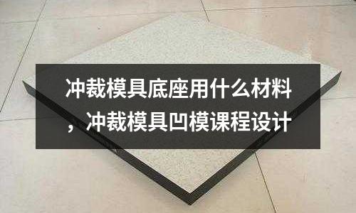 沖裁模具底座用什么材料，沖裁模具凹模課程設計