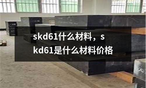 skd61什么材料，skd61是什么材料價格