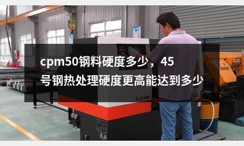 cpm50鋼料硬度多少,45號鋼熱處理硬度更高能達(dá)到多少