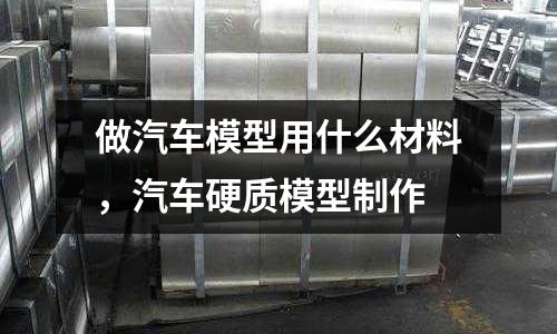 做汽車模型用什么材料，汽車硬質模型制作
