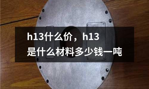h13什么價，h13是什么材料多少錢一噸