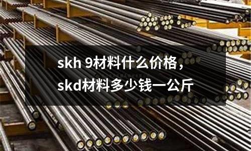 skh 9材料什么價格，skd材料多少錢一公斤