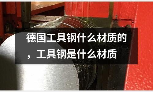 德國工具鋼什么材質的，工具鋼是什么材質