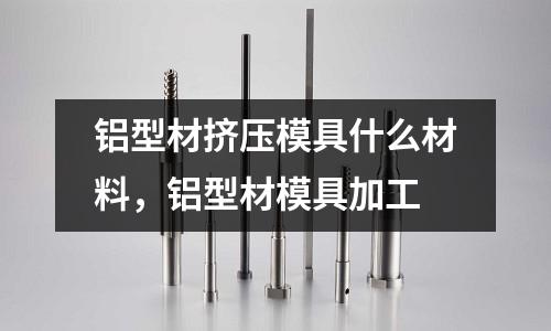 鋁型材擠壓模具什么材料，鋁型材模具加工