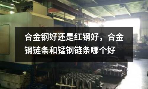 合金鋼好還是紅鋼好，合金鋼鏈條和錳鋼鏈條哪個好