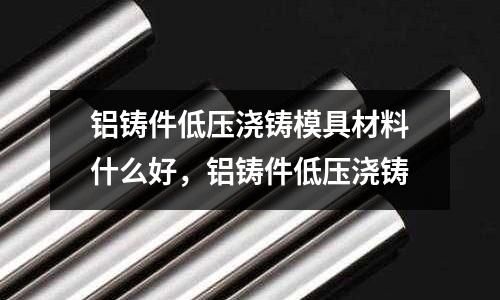 鋁鑄件低壓澆鑄模具材料什么好，鋁鑄件低壓澆鑄