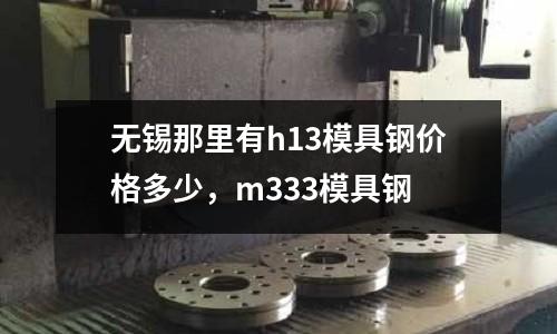 無錫那里有h13模具鋼價格多少,m333模具鋼
