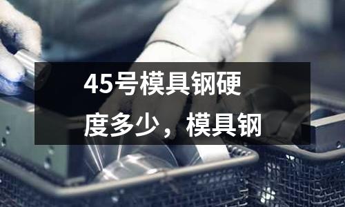 45號模具鋼硬度多少,模具鋼