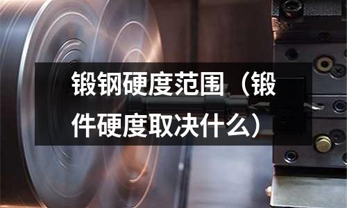鍛鋼硬度范圍（鍛件硬度取決什么）
