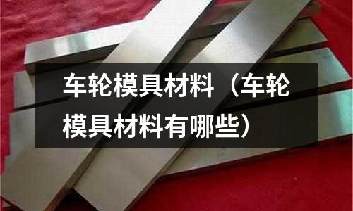 車輪模具材料（車輪模具材料有哪些）