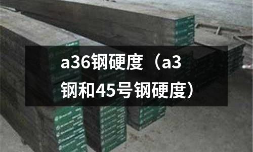a36鋼硬度（a3鋼和45號鋼硬度）