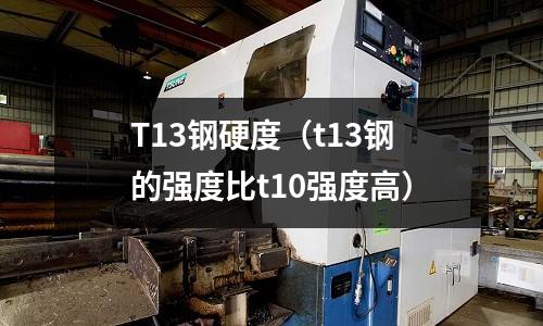T13鋼硬度（t13鋼的強度比t10強度高）
