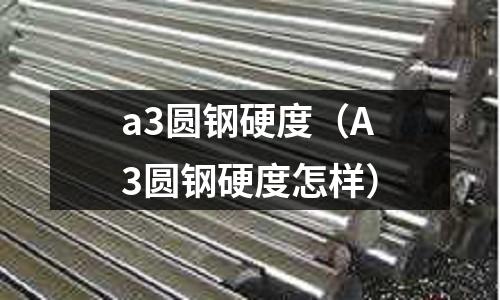 a3圓鋼硬度（A3圓鋼硬度怎樣）