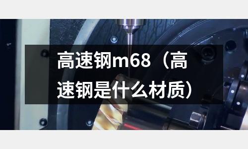 高速鋼m68（高速鋼是什么材質）