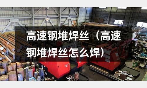 高速鋼堆焊絲（高速鋼堆焊絲怎么焊）