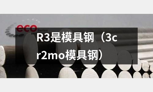 R3是模具鋼（3cr2mo模具鋼）