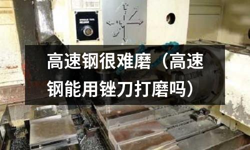 高速鋼很難磨（高速鋼能用銼刀打磨嗎）