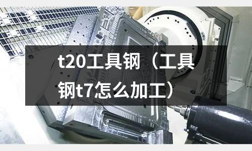 t20工具鋼（工具鋼t7怎么加工）