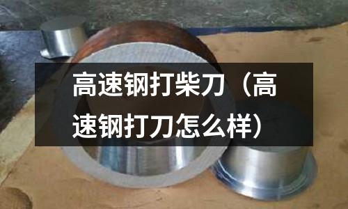 高速鋼打柴刀（高速鋼打刀怎么樣）