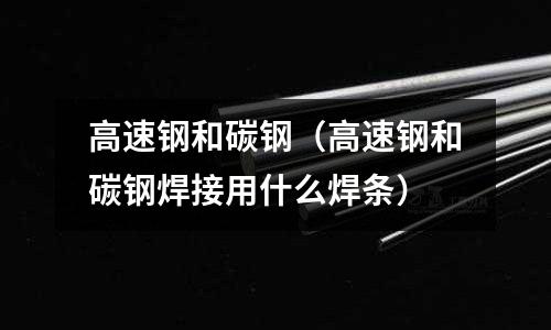 高速鋼和碳鋼（高速鋼和碳鋼焊接用什么焊條）
