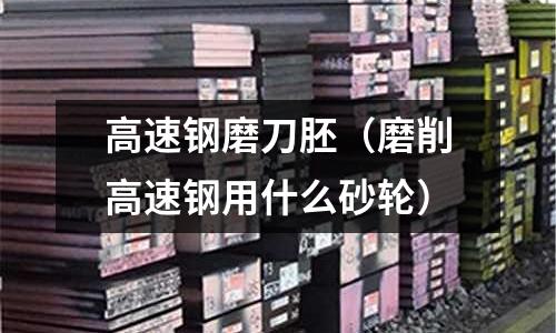 高速鋼磨刀胚（磨削高速鋼用什么砂輪）