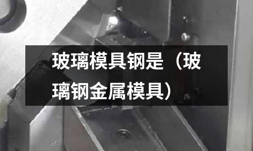 玻璃模具鋼是（玻璃鋼金屬模具）