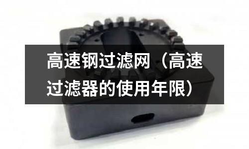 高速鋼過濾網（高速過濾器的使用年限）