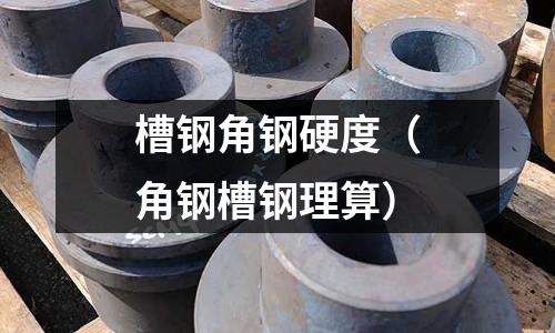 槽鋼角鋼硬度（角鋼槽鋼理算）