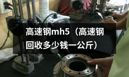 高速鋼mh5（高速鋼回收多少錢一公斤）