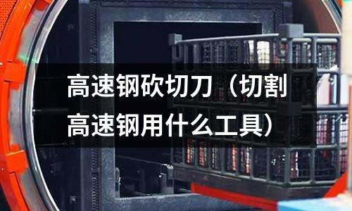 高速鋼砍切刀（切割高速鋼用什么工具）