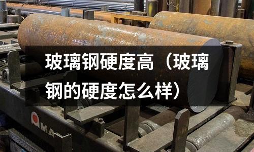 玻璃鋼硬度高（玻璃鋼的硬度怎么樣）
