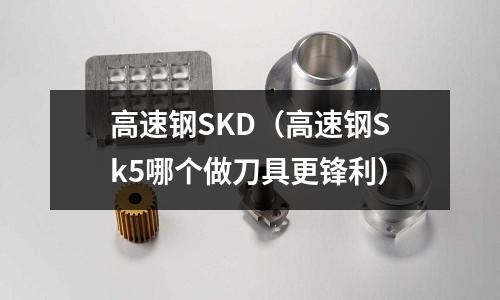 高速鋼SKD(高速鋼Sk5哪個做刀具更鋒利)
