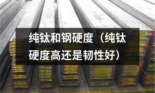 純鈦和鋼硬度(純鈦硬度高還是韌性好)