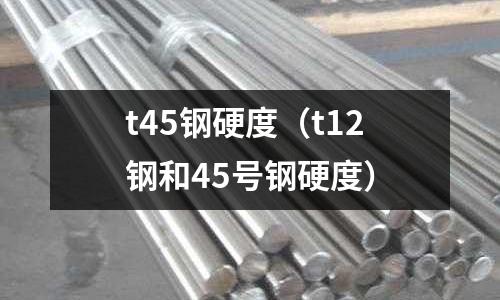 t45鋼硬度（t12鋼和45號鋼硬度）