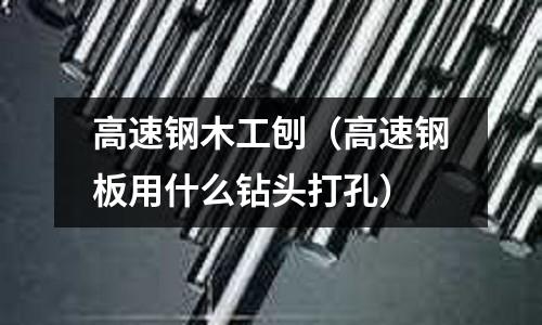 高速鋼木工刨(高速鋼板用什么鉆頭打孔)