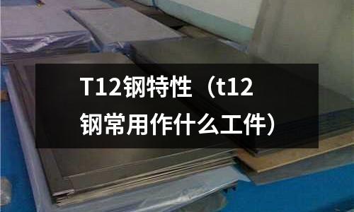 T12鋼特性（t12鋼常用作什么工件）